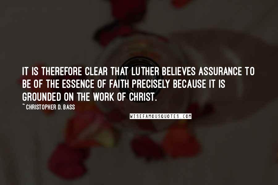 Christopher D. Bass Quotes: It is therefore clear that Luther believes assurance to be of the essence of faith precisely because it is grounded on the work of Christ.