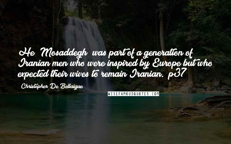 Christopher De Bellaigue Quotes: He [Mosaddegh] was part of a generation of Iranian men who were inspired by Europe but who expected their wives to remain Iranian. (p37)