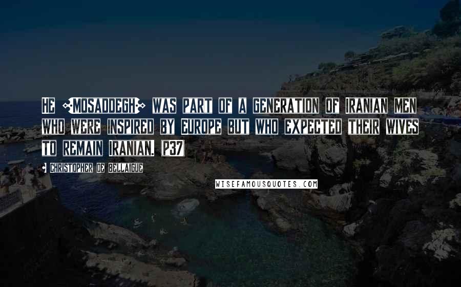 Christopher De Bellaigue Quotes: He [Mosaddegh] was part of a generation of Iranian men who were inspired by Europe but who expected their wives to remain Iranian. (p37)