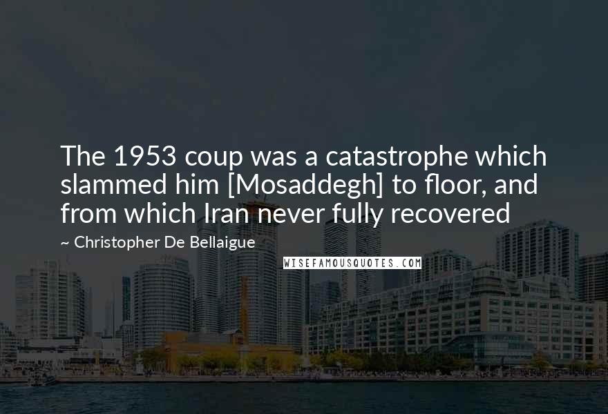 Christopher De Bellaigue Quotes: The 1953 coup was a catastrophe which slammed him [Mosaddegh] to floor, and from which Iran never fully recovered