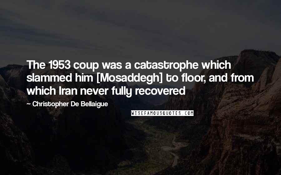 Christopher De Bellaigue Quotes: The 1953 coup was a catastrophe which slammed him [Mosaddegh] to floor, and from which Iran never fully recovered