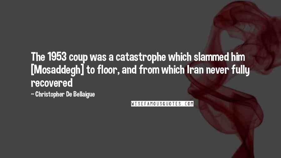 Christopher De Bellaigue Quotes: The 1953 coup was a catastrophe which slammed him [Mosaddegh] to floor, and from which Iran never fully recovered