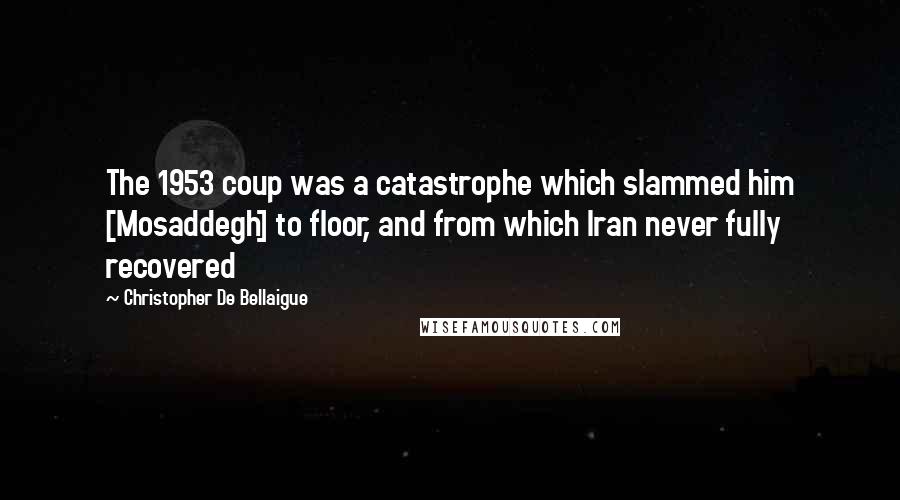 Christopher De Bellaigue Quotes: The 1953 coup was a catastrophe which slammed him [Mosaddegh] to floor, and from which Iran never fully recovered