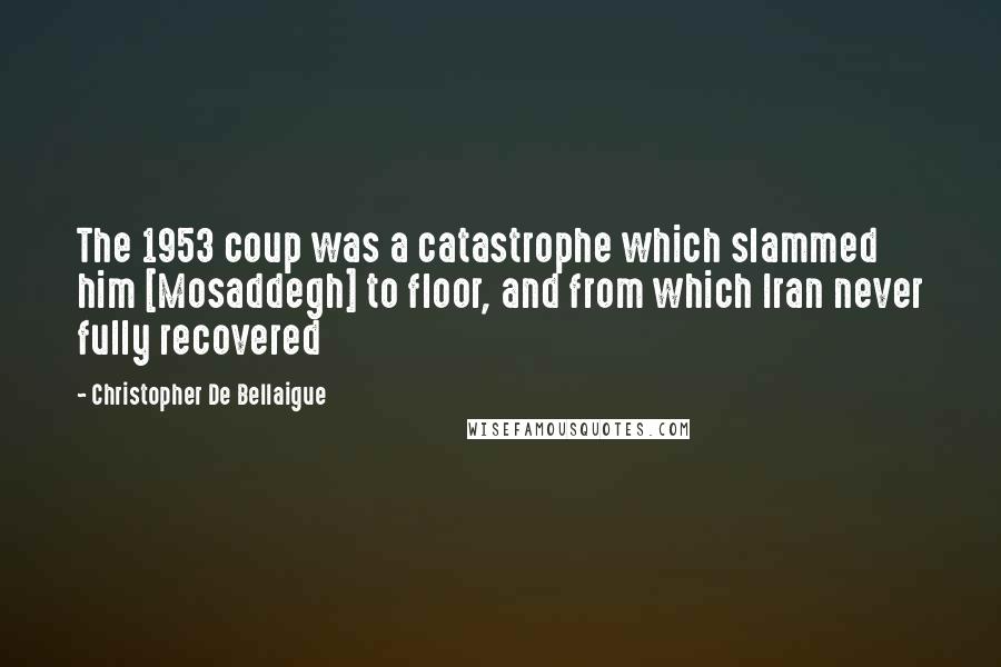 Christopher De Bellaigue Quotes: The 1953 coup was a catastrophe which slammed him [Mosaddegh] to floor, and from which Iran never fully recovered