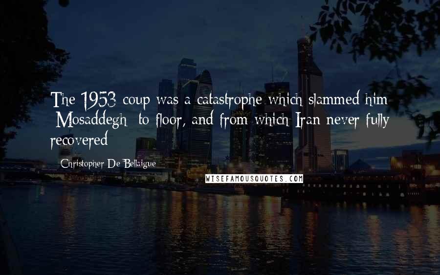 Christopher De Bellaigue Quotes: The 1953 coup was a catastrophe which slammed him [Mosaddegh] to floor, and from which Iran never fully recovered