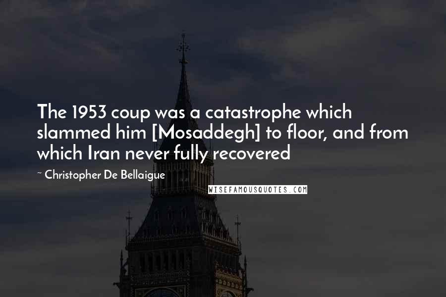 Christopher De Bellaigue Quotes: The 1953 coup was a catastrophe which slammed him [Mosaddegh] to floor, and from which Iran never fully recovered