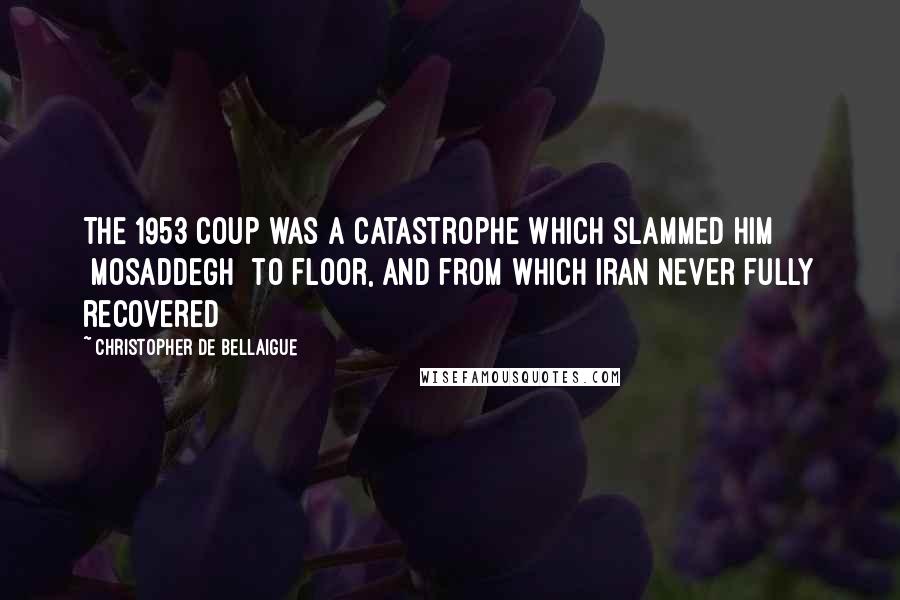 Christopher De Bellaigue Quotes: The 1953 coup was a catastrophe which slammed him [Mosaddegh] to floor, and from which Iran never fully recovered