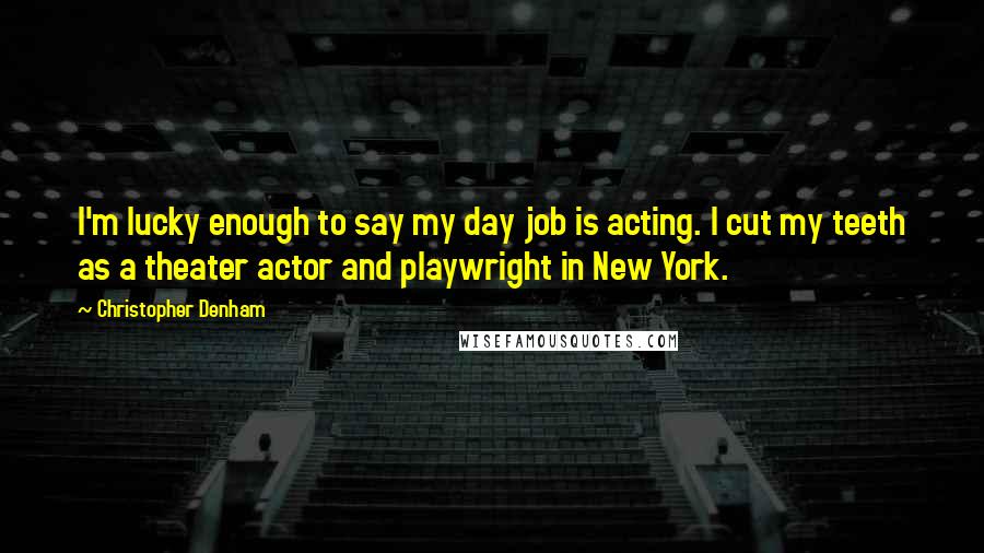 Christopher Denham Quotes: I'm lucky enough to say my day job is acting. I cut my teeth as a theater actor and playwright in New York.