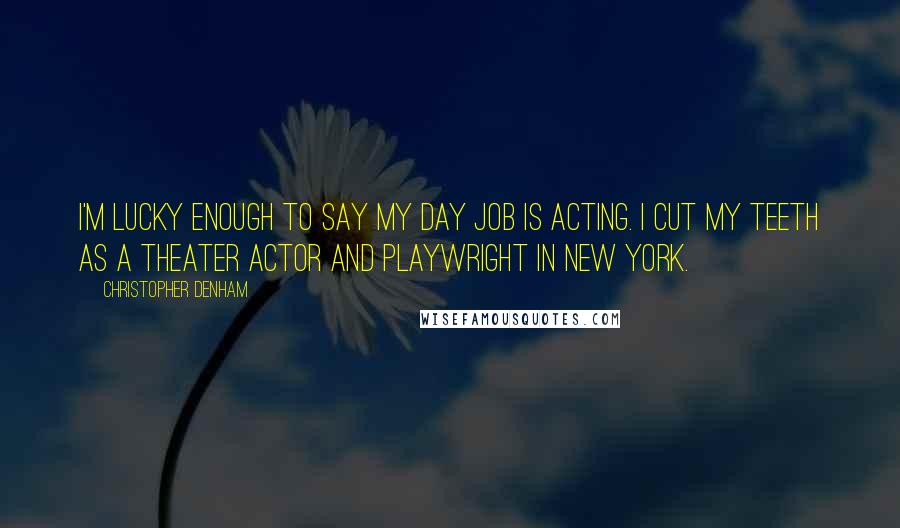 Christopher Denham Quotes: I'm lucky enough to say my day job is acting. I cut my teeth as a theater actor and playwright in New York.