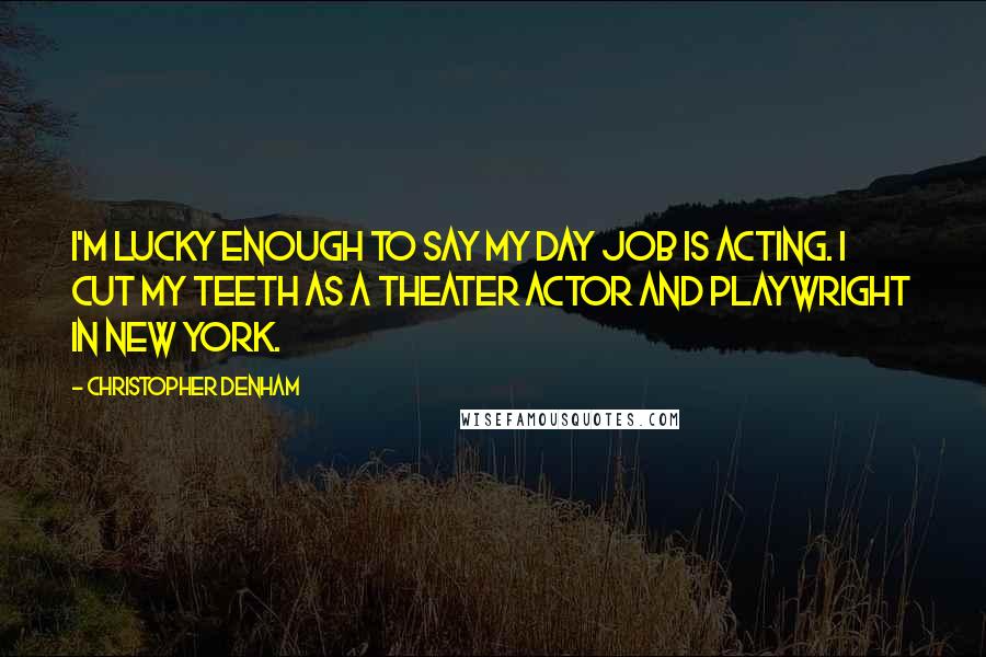 Christopher Denham Quotes: I'm lucky enough to say my day job is acting. I cut my teeth as a theater actor and playwright in New York.