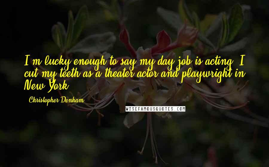 Christopher Denham Quotes: I'm lucky enough to say my day job is acting. I cut my teeth as a theater actor and playwright in New York.