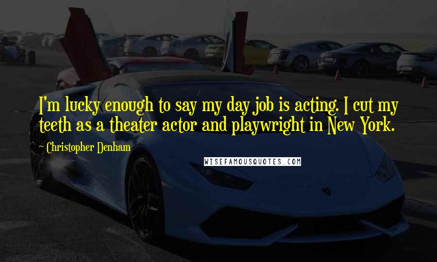 Christopher Denham Quotes: I'm lucky enough to say my day job is acting. I cut my teeth as a theater actor and playwright in New York.