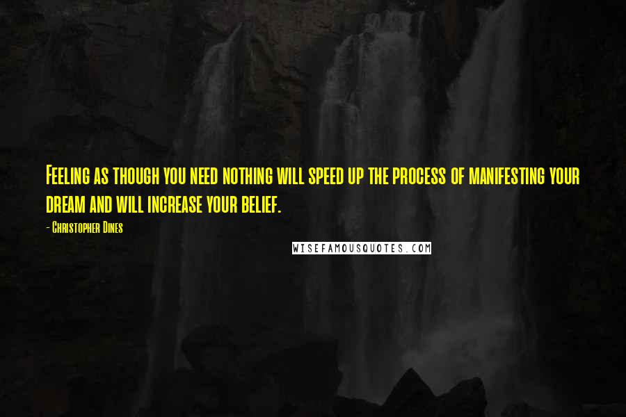 Christopher Dines Quotes: Feeling as though you need nothing will speed up the process of manifesting your dream and will increase your belief.