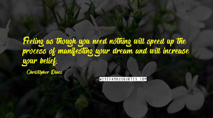 Christopher Dines Quotes: Feeling as though you need nothing will speed up the process of manifesting your dream and will increase your belief.