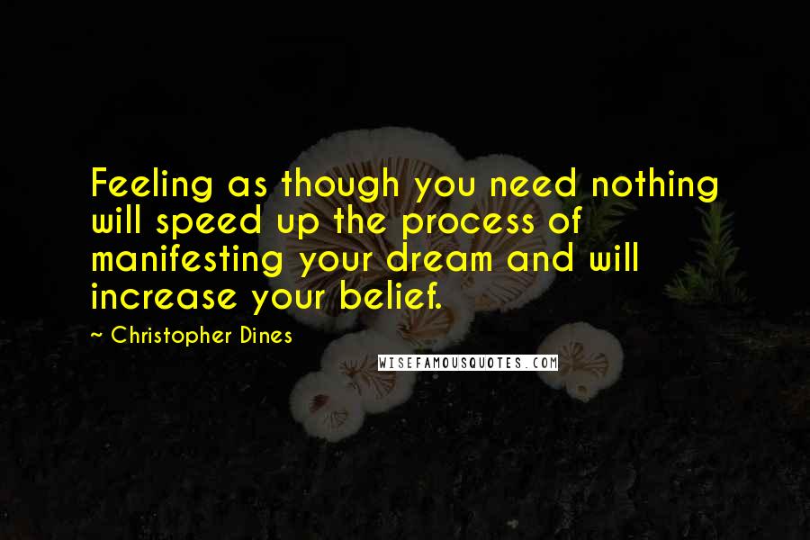 Christopher Dines Quotes: Feeling as though you need nothing will speed up the process of manifesting your dream and will increase your belief.