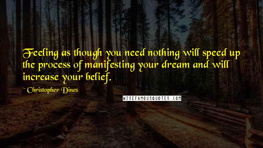 Christopher Dines Quotes: Feeling as though you need nothing will speed up the process of manifesting your dream and will increase your belief.