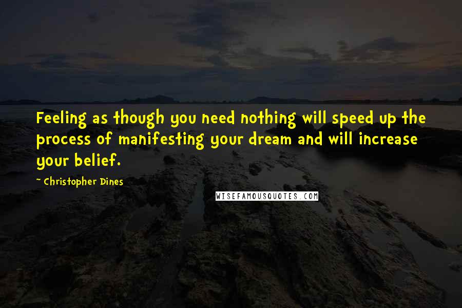 Christopher Dines Quotes: Feeling as though you need nothing will speed up the process of manifesting your dream and will increase your belief.