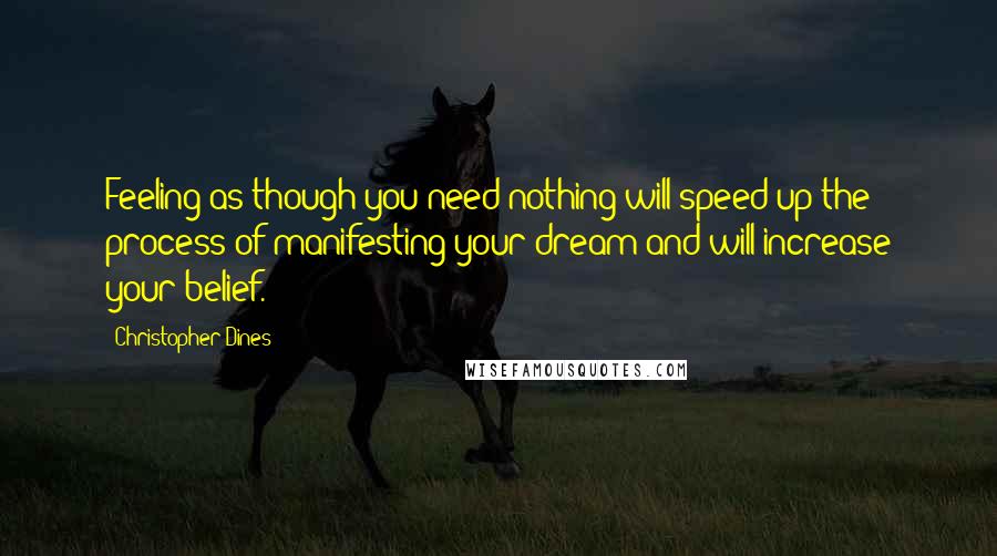 Christopher Dines Quotes: Feeling as though you need nothing will speed up the process of manifesting your dream and will increase your belief.