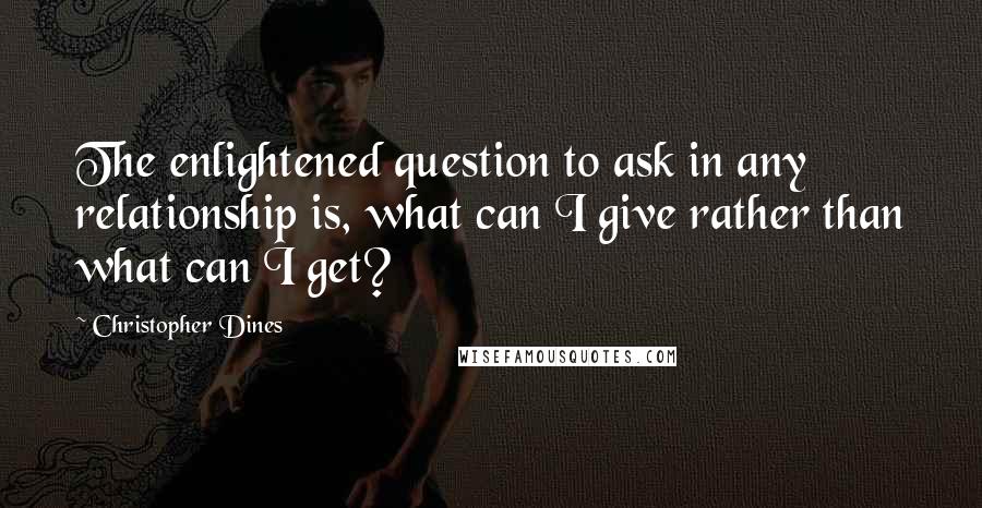 Christopher Dines Quotes: The enlightened question to ask in any relationship is, what can I give rather than what can I get?