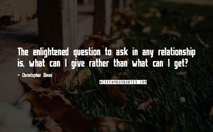 Christopher Dines Quotes: The enlightened question to ask in any relationship is, what can I give rather than what can I get?