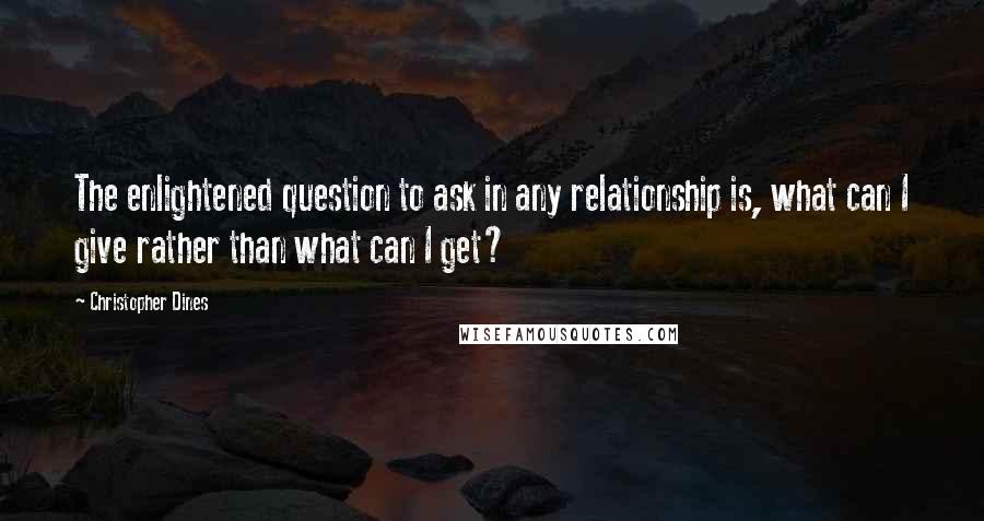 Christopher Dines Quotes: The enlightened question to ask in any relationship is, what can I give rather than what can I get?