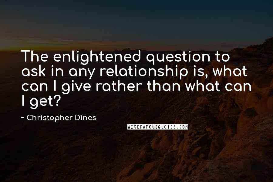 Christopher Dines Quotes: The enlightened question to ask in any relationship is, what can I give rather than what can I get?