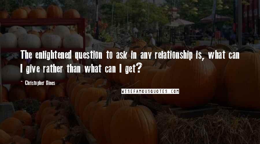 Christopher Dines Quotes: The enlightened question to ask in any relationship is, what can I give rather than what can I get?