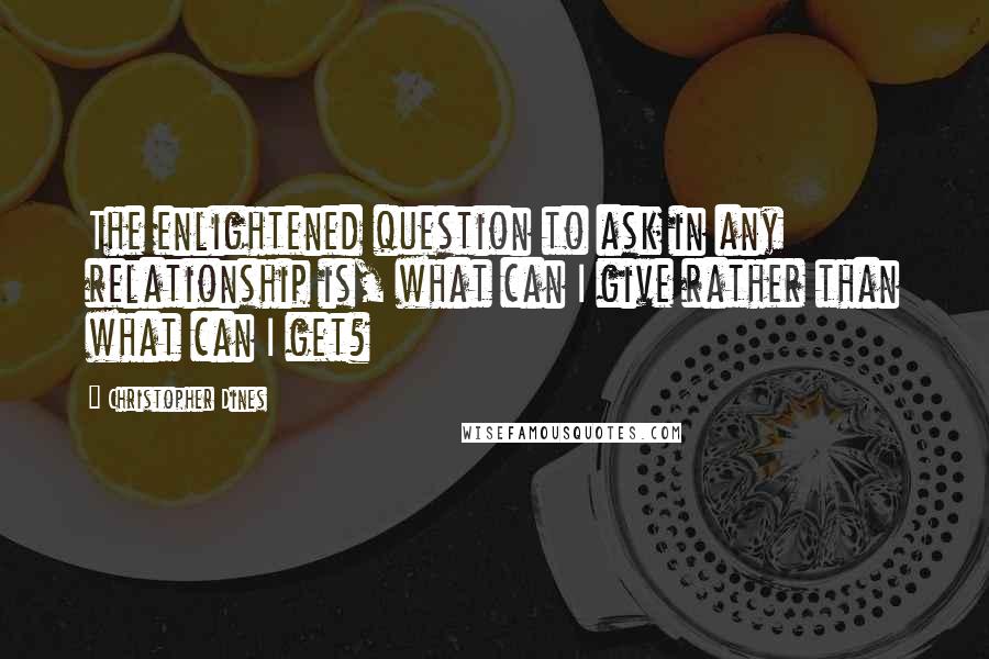 Christopher Dines Quotes: The enlightened question to ask in any relationship is, what can I give rather than what can I get?