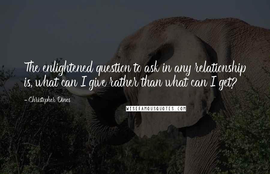 Christopher Dines Quotes: The enlightened question to ask in any relationship is, what can I give rather than what can I get?