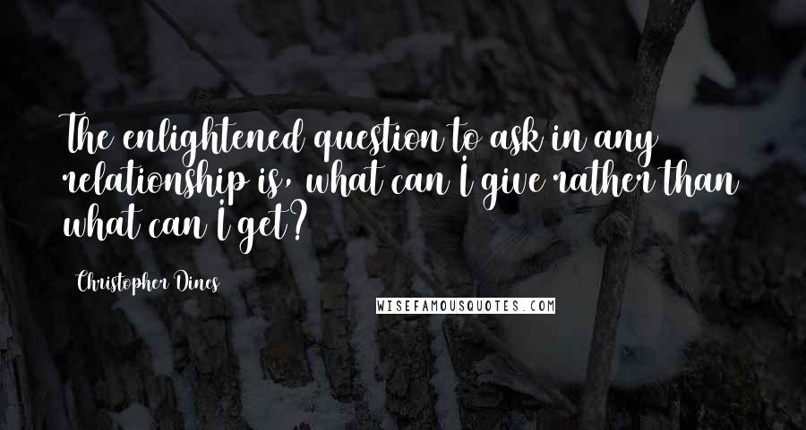 Christopher Dines Quotes: The enlightened question to ask in any relationship is, what can I give rather than what can I get?