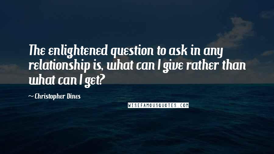 Christopher Dines Quotes: The enlightened question to ask in any relationship is, what can I give rather than what can I get?