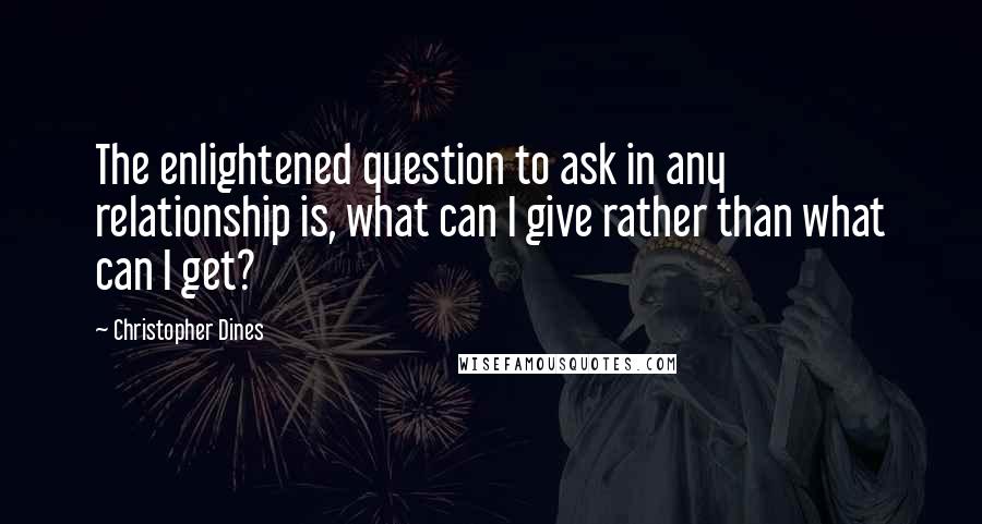 Christopher Dines Quotes: The enlightened question to ask in any relationship is, what can I give rather than what can I get?