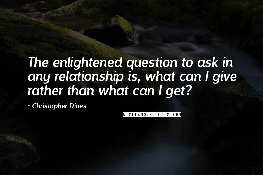 Christopher Dines Quotes: The enlightened question to ask in any relationship is, what can I give rather than what can I get?