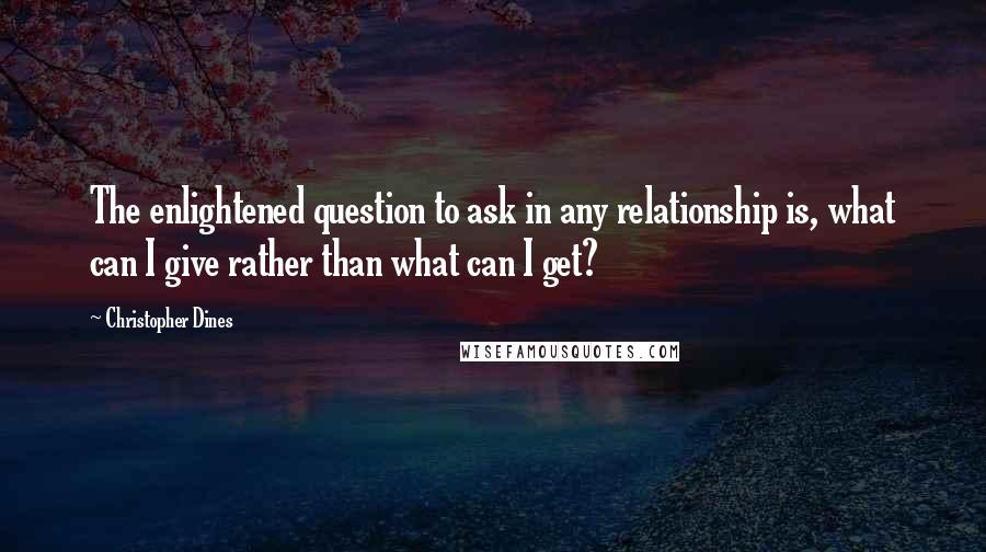 Christopher Dines Quotes: The enlightened question to ask in any relationship is, what can I give rather than what can I get?