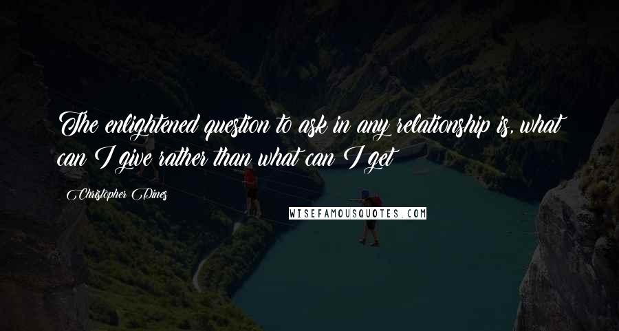 Christopher Dines Quotes: The enlightened question to ask in any relationship is, what can I give rather than what can I get?