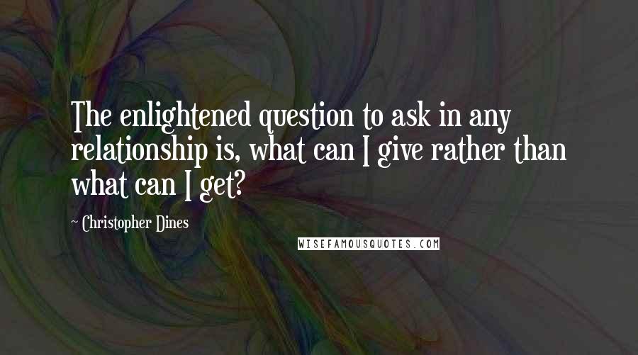 Christopher Dines Quotes: The enlightened question to ask in any relationship is, what can I give rather than what can I get?