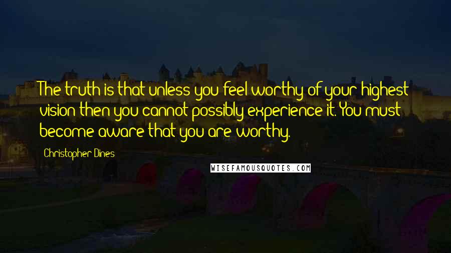 Christopher Dines Quotes: The truth is that unless you feel worthy of your highest vision then you cannot possibly experience it. You must become aware that you are worthy.