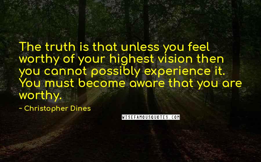 Christopher Dines Quotes: The truth is that unless you feel worthy of your highest vision then you cannot possibly experience it. You must become aware that you are worthy.