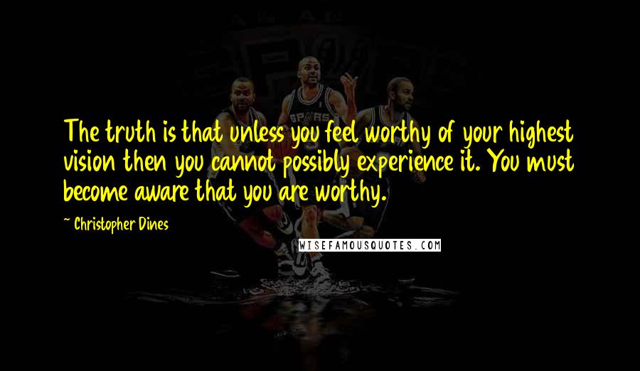 Christopher Dines Quotes: The truth is that unless you feel worthy of your highest vision then you cannot possibly experience it. You must become aware that you are worthy.