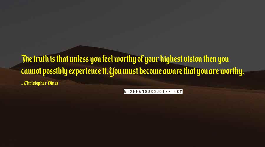 Christopher Dines Quotes: The truth is that unless you feel worthy of your highest vision then you cannot possibly experience it. You must become aware that you are worthy.