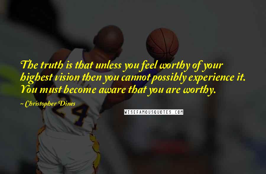 Christopher Dines Quotes: The truth is that unless you feel worthy of your highest vision then you cannot possibly experience it. You must become aware that you are worthy.