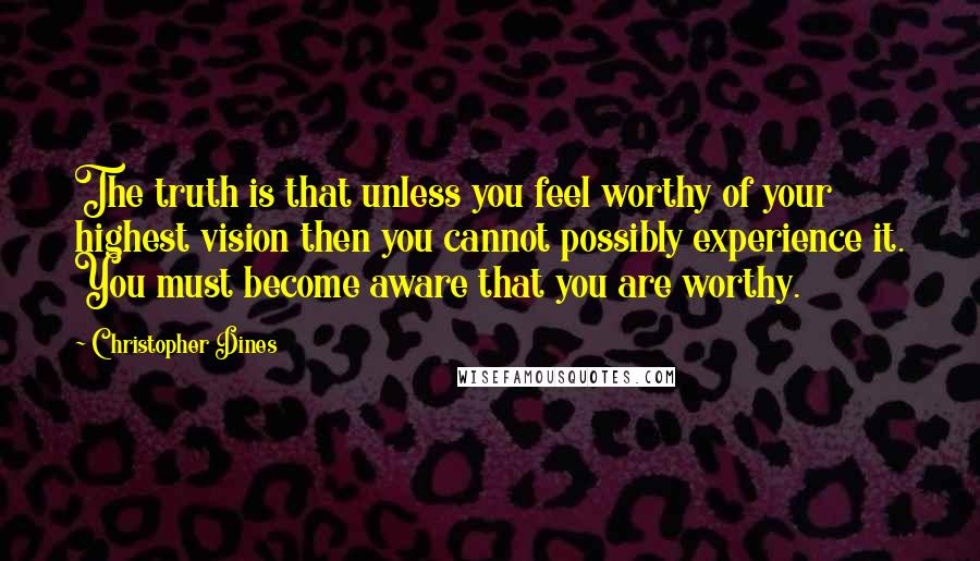 Christopher Dines Quotes: The truth is that unless you feel worthy of your highest vision then you cannot possibly experience it. You must become aware that you are worthy.