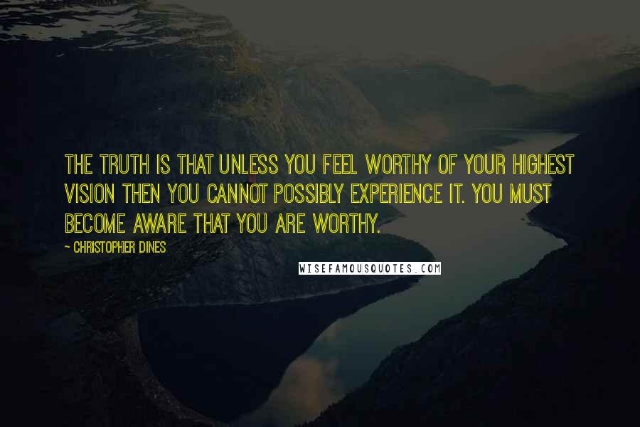 Christopher Dines Quotes: The truth is that unless you feel worthy of your highest vision then you cannot possibly experience it. You must become aware that you are worthy.