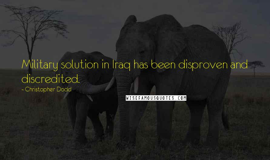 Christopher Dodd Quotes: Military solution in Iraq has been disproven and discredited.