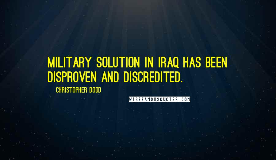 Christopher Dodd Quotes: Military solution in Iraq has been disproven and discredited.