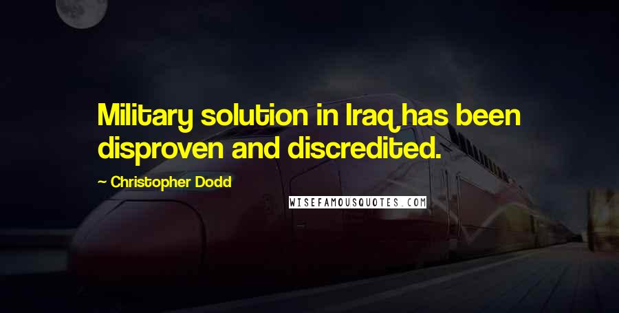 Christopher Dodd Quotes: Military solution in Iraq has been disproven and discredited.