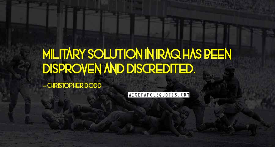 Christopher Dodd Quotes: Military solution in Iraq has been disproven and discredited.