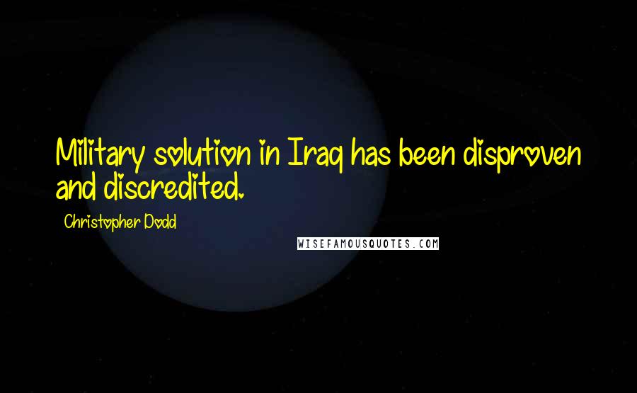 Christopher Dodd Quotes: Military solution in Iraq has been disproven and discredited.