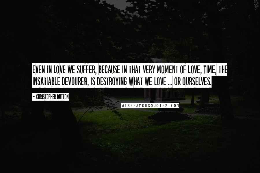 Christopher Dutton Quotes: Even in love we suffer, because in that very moment of love, Time, the insatiable Devourer, is destroying what we love ... or ourselves.