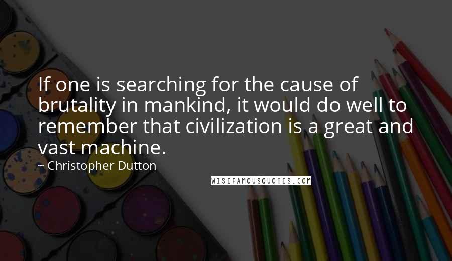 Christopher Dutton Quotes: If one is searching for the cause of brutality in mankind, it would do well to remember that civilization is a great and vast machine.